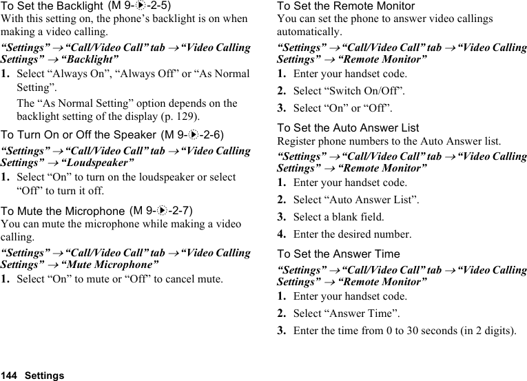 144 SettingsTo Set the BacklightWith this setting on, the phone’s backlight is on when making a video calling.“Settings” → “Call/Video Call” tab → “Video Calling Settings” → “Backlight”1. Select “Always On”, “Always Off” or “As Normal Setting”.The “As Normal Setting” option depends on the backlight setting of the display (p. 129).To Turn On or Off the Speaker“Settings” → “Call/Video Call” tab → “Video Calling Settings” → “Loudspeaker”1. Select “On” to turn on the loudspeaker or select “Off” to turn it off.To Mute the MicrophoneYou can mute the microphone while making a video calling.“Settings” → “Call/Video Call” tab → “Video Calling Settings” → “Mute Microphone”1. Select “On” to mute or “Off” to cancel mute.To Set the Remote MonitorYou can set the phone to answer video callings automatically.“Settings” → “Call/Video Call” tab → “Video Calling Settings” → “Remote Monitor”1. Enter your handset code.2. Select “Switch On/Off”.3. Select “On” or “Off”.To Set the Auto Answer ListRegister phone numbers to the Auto Answer list.“Settings” → “Call/Video Call” tab → “Video Calling Settings” → “Remote Monitor”1. Enter your handset code.2. Select “Auto Answer List”.3. Select a blank field.4. Enter the desired number.To Set the Answer Time“Settings” → “Call/Video Call” tab → “Video Calling Settings” → “Remote Monitor”1. Enter your handset code.2. Select “Answer Time”.3. Enter the time from 0 to 30 seconds (in 2 digits). (M 9-d-2-5) (M 9-d-2-6) (M 9-d-2-7)