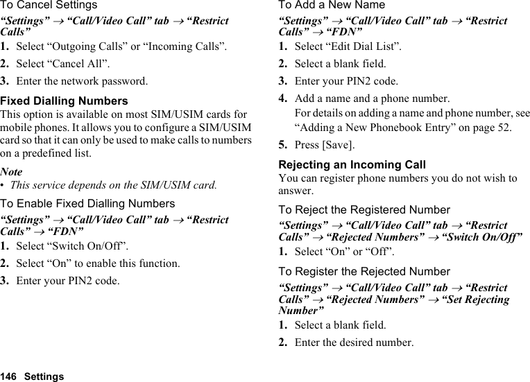 146 SettingsTo Cancel Settings“Settings” → “Call/Video Call” tab → “Restrict Calls”1. Select “Outgoing Calls” or “Incoming Calls”.2. Select “Cancel All”.3. Enter the network password.Fixed Dialling NumbersThis option is available on most SIM/USIM cards for mobile phones. It allows you to configure a SIM/USIM card so that it can only be used to make calls to numbers on a predefined list.Note•This service depends on the SIM/USIM card.To Enable Fixed Dialling Numbers“Settings” → “Call/Video Call” tab → “Restrict Calls” → “FDN”1. Select “Switch On/Off”.2. Select “On” to enable this function.3. Enter your PIN2 code.To Add a New Name“Settings” → “Call/Video Call” tab → “Restrict Calls” → “FDN”1. Select “Edit Dial List”.2. Select a blank field.3. Enter your PIN2 code.4. Add a name and a phone number.For details on adding a name and phone number, see “Adding a New Phonebook Entry” on page 52.5. Press [Save].Rejecting an Incoming CallYou can register phone numbers you do not wish to answer.To Reject the Registered Number“Settings” → “Call/Video Call” tab → “Restrict Calls” → “Rejected Numbers” → “Switch On/Off”1. Select “On” or “Off”.To Register the Rejected Number“Settings” → “Call/Video Call” tab → “Restrict Calls” → “Rejected Numbers” → “Set Rejecting Number”1. Select a blank field.2. Enter the desired number.