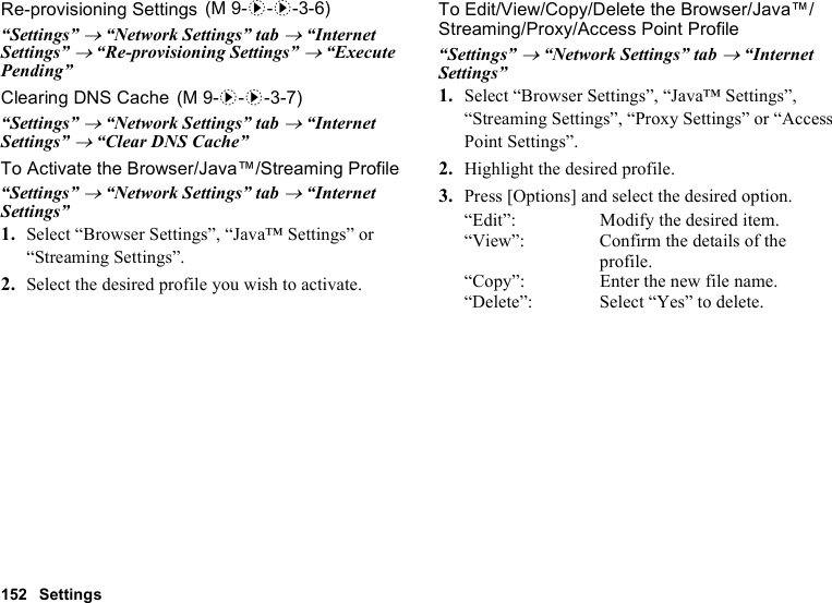 152 SettingsRe-provisioning Settings“Settings” → “Network Settings” tab → “Internet Settings” → “Re-provisioning Settings” → “Execute Pending”Clearing DNS Cache“Settings” → “Network Settings” tab → “Internet Settings” → “Clear DNS Cache”To Activate the Browser/Java™/Streaming Profile“Settings” → “Network Settings” tab → “Internet Settings”1. Select “Browser Settings”, “Java™ Settings” or “Streaming Settings”.2. Select the desired profile you wish to activate.To Edit/View/Copy/Delete the Browser/Java™/Streaming/Proxy/Access Point Profile“Settings” → “Network Settings” tab → “Internet Settings”1. Select “Browser Settings”, “Java™ Settings”, “Streaming Settings”, “Proxy Settings” or “Access Point Settings”.2. Highlight the desired profile.3. Press [Options] and select the desired option.“Edit”: Modify the desired item.“View”: Confirm the details of the profile.“Copy”: Enter the new file name.“Delete”: Select “Yes” to delete. (M 9-d-d-3-6) (M 9-d-d-3-7)