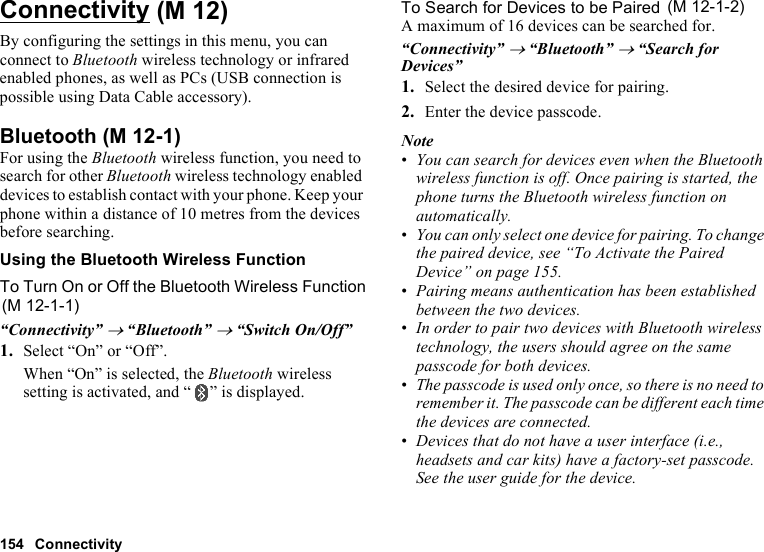 154 ConnectivityConnectivityBy configuring the settings in this menu, you can connect to Bluetooth wireless technology or infrared enabled phones, as well as PCs (USB connection is possible using Data Cable accessory).BluetoothFor using the Bluetooth wireless function, you need to search for other Bluetooth wireless technology enabled devices to establish contact with your phone. Keep your phone within a distance of 10 metres from the devices before searching.Using the Bluetooth Wireless FunctionTo Turn On or Off the Bluetooth Wireless Function“Connectivity” → “Bluetooth” → “Switch On/Off”1. Select “On” or “Off”.When “On” is selected, the Bluetooth wireless setting is activated, and “ ” is displayed.To Search for Devices to be PairedA maximum of 16 devices can be searched for.“Connectivity” → “Bluetooth” → “Search for Devices”1. Select the desired device for pairing.2. Enter the device passcode.Note•You can search for devices even when the Bluetooth wireless function is off. Once pairing is started, the phone turns the Bluetooth wireless function on automatically.•You can only select one device for pairing. To change the paired device, see “To Activate the Paired Device” on page 155.•Pairing means authentication has been established between the two devices.•In order to pair two devices with Bluetooth wireless technology, the users should agree on the same passcode for both devices.•The passcode is used only once, so there is no need to remember it. The passcode can be different each time the devices are connected.•Devices that do not have a user interface (i.e., headsets and car kits) have a factory-set passcode. See the user guide for the device. (M 12) (M 12-1)(M 12-1-1) (M 12-1-2)