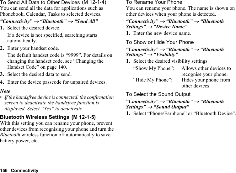 156 ConnectivityTo Send All Data to Other DevicesYou can send all the data for applications such as Phonebook, Calendar, Tasks to selected devices.“Connectivity” → “Bluetooth” → “Send All”1. Select the desired device.If a device is not specified, searching starts automatically.2. Enter your handset code.The default handset code is “9999”. For details on changing the handset code, see “Changing the Handset Code” on page 140.3. Select the desired data to send.4. Enter the device passcode for unpaired devices.Note•If the handsfree device is connected, the confirmation screen to deactivate the handsfree function is displayed. Select “Yes” to deactivate.Bluetooth Wireless SettingsWith this setting you can rename your phone, prevent other devices from recognising your phone and turn the Bluetooth wireless function off automatically to save battery power, etc.To Rename Your PhoneYou can rename your phone. The name is shown on other devices when your phone is detected.“Connectivity” → “Bluetooth” → “Bluetooth Settings” → “Device Name”1. Enter the new device name.To Show or Hide Your Phone“Connectivity” → “Bluetooth” → “Bluetooth Settings” → “Visibility”1. Select the desired visibility settings.“Show My Phone”: Allows other devices to recognise your phone.“Hide My Phone”: Hides your phone from other devices.To Select the Sound Output“Connectivity” → “Bluetooth” → “Bluetooth Settings” → “Sound Output”1. Select “Phone/Earphone” or “Bluetooth Device”. (M 12-1-4) (M 12-1-5)