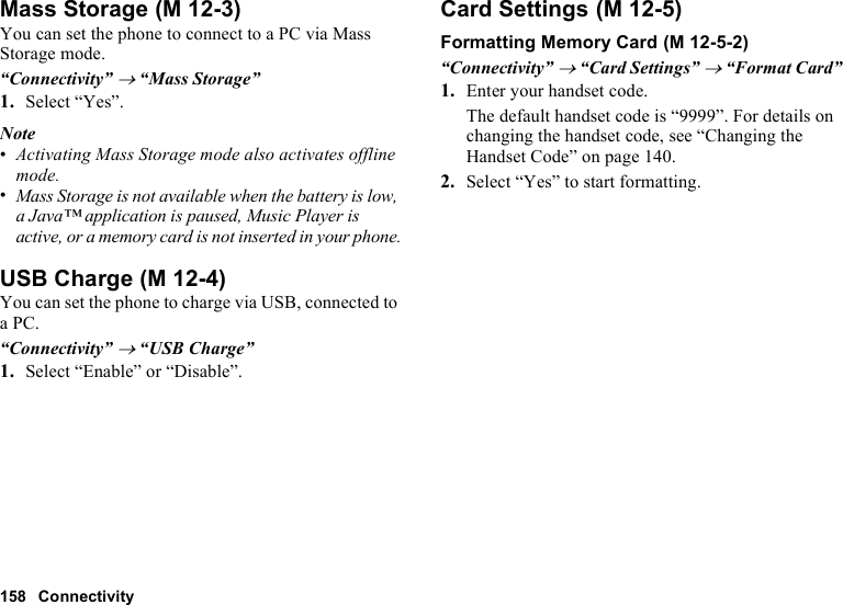 158 ConnectivityMass StorageYou can set the phone to connect to a PC via Mass Storage mode.“Connectivity” → “Mass Storage”1. Select “Yes”.Note•Activating Mass Storage mode also activates offline mode.•Mass Storage is not available when the battery is low, a Java™ application is paused, Music Player is active, or a memory card is not inserted in your phone.USB ChargeYou can set the phone to charge via USB, connected to a PC.“Connectivity” → “USB Charge”1. Select “Enable” or “Disable”.Card SettingsFormatting Memory Card“Connectivity” → “Card Settings” → “Format Card”1. Enter your handset code.The default handset code is “9999”. For details on changing the handset code, see “Changing the Handset Code” on page 140.2. Select “Yes” to start formatting. (M 12-3) (M 12-4) (M 12-5) (M 12-5-2)