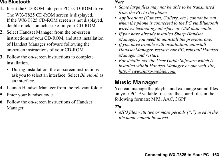 Connecting WX-T825 to Your PC 163Via Bluetooth1. Insert the CD-ROM into your PC’s CD-ROM drive.The WX-T825 CD-ROM screen is displayed.If the WX-T825 CD-ROM screen is not displayed, double-click [Launcher.exe] in your CD-ROM.2. Select Handset Manager from the on-screen instructions of your CD-ROM, and start installation of Handset Manager software following the on-screen instructions of your CD-ROM.3. Follow the on-screen instructions to complete installation.• During installation, the on-screen instructions ask you to select an interface. Select Bluetooth as an interface.4. Launch Handset Manager from the relevant folder.5. Enter your handset code.6. Follow the on-screen instructions of Handset Manager.Note•Some large files may not be able to be transmitted from the PC to the phone.•Applications (Camera, Gallery, etc.) cannot be run when the phone is connected to the PC via Bluetooth wireless technology interface or USB data cable.•If you have already installed Sharp Handset Manager, you need to uninstall the previous one.•If you have trouble with installation, uninstall Handset Manager, restart your PC, reinstall Handset Manager and restart.•For details, see the User Guide Software which is installed within Handset Manager or our web-site, http://www.sharp-mobile.com.Music ManagerYou can manage the playlist and exchange sound files on your PC. Available files are the sound files in the following formats: MP3, AAC, 3GPP.Tip•MP3 files with two or more periods (“.”) used in the file name cannot be saved.