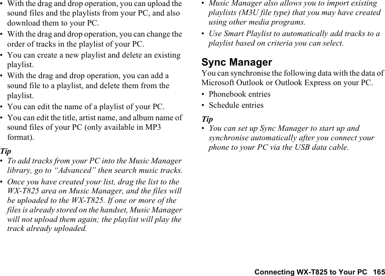 Connecting WX-T825 to Your PC 165• With the drag and drop operation, you can upload the sound files and the playlists from your PC, and also download them to your PC.• With the drag and drop operation, you can change the order of tracks in the playlist of your PC.• You can create a new playlist and delete an existing playlist.• With the drag and drop operation, you can add a sound file to a playlist, and delete them from the playlist. • You can edit the name of a playlist of your PC.• You can edit the title, artist name, and album name of sound files of your PC (only available in MP3 format).Tip•To add tracks from your PC into the Music Manager library, go to “Advanced” then search music tracks.•Once you have created your list, drag the list to the WX-T825 area on Music Manager, and the files will be uploaded to the WX-T825. If one or more of the files is already stored on the handset, Music Manager will not upload them again; the playlist will play the track already uploaded.•Music Manager also allows you to import existing playlists (M3U file type) that you may have created using other media programs.•Use Smart Playlist to automatically add tracks to a playlist based on criteria you can select.Sync ManagerYou can synchronise the following data with the data of Microsoft Outlook or Outlook Express on your PC.• Phonebook entries• Schedule entriesTip•You can set up Sync Manager to start up and synchronise automatically after you connect your phone to your PC via the USB data cable.