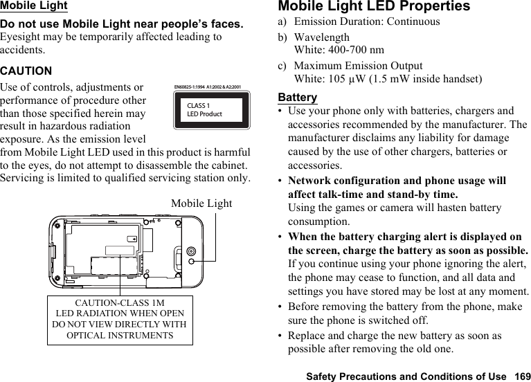 Safety Precautions and Conditions of Use 169Mobile LightDo not use Mobile Light near people’s faces.Eyesight may be temporarily affected leading to accidents.CAUTIONUse of controls, adjustments or performance of procedure other than those specified herein may result in hazardous radiation exposure. As the emission level from Mobile Light LED used in this product is harmful to the eyes, do not attempt to disassemble the cabinet. Servicing is limited to qualified servicing station only.Mobile Light LED Propertiesa) Emission Duration: Continuousb) WavelengthWhite: 400-700 nmc) Maximum Emission OutputWhite: 105 µW (1.5 mW inside handset)Battery• Use your phone only with batteries, chargers and accessories recommended by the manufacturer. The manufacturer disclaims any liability for damage caused by the use of other chargers, batteries or accessories.•Network configuration and phone usage will affect talk-time and stand-by time.Using the games or camera will hasten battery consumption.•When the battery charging alert is displayed on the screen, charge the battery as soon as possible. If you continue using your phone ignoring the alert, the phone may cease to function, and all data and settings you have stored may be lost at any moment.• Before removing the battery from the phone, make sure the phone is switched off.• Replace and charge the new battery as soon as possible after removing the old one.CLASS 1LED ProductEN60825-1:1994  A1:2002 &amp; A2:2001CAUTION-CLASS 1MLED RADIATION WHEN OPENDO NOT VIEW DIRECTLY WITH OPTICAL INSTRUMENTSMobile Light