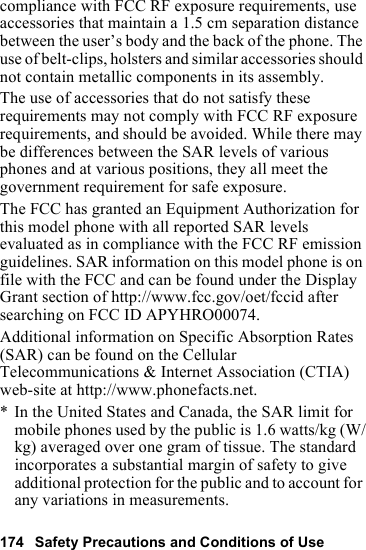 174 Safety Precautions and Conditions of Usecompliance with FCC RF exposure requirements, use accessories that maintain a 1.5 cm separation distance between the user’s body and the back of the phone. The use of belt-clips, holsters and similar accessories should not contain metallic components in its assembly.The use of accessories that do not satisfy these requirements may not comply with FCC RF exposure requirements, and should be avoided. While there may be differences between the SAR levels of various phones and at various positions, they all meet the government requirement for safe exposure.The FCC has granted an Equipment Authorization for this model phone with all reported SAR levels evaluated as in compliance with the FCC RF emission guidelines. SAR information on this model phone is on file with the FCC and can be found under the Display Grant section of http://www.fcc.gov/oet/fccid after searching on FCC ID APYHRO00074.Additional information on Specific Absorption Rates (SAR) can be found on the Cellular Telecommunications &amp; Internet Association (CTIA) web-site at http://www.phonefacts.net.* In the United States and Canada, the SAR limit for mobile phones used by the public is 1.6 watts/kg (W/kg) averaged over one gram of tissue. The standard incorporates a substantial margin of safety to give additional protection for the public and to account for any variations in measurements.