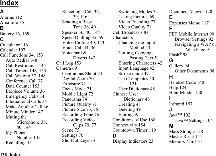 176 IndexIndexAAlarms 112Area Info 85BBattery 16, 169CCalculator 116Calendar 107Call Functions 34, 153Auto Redial 148Call Restrictions 145Call Timers 148, 153Call Waiting 37, 148Conference Call 37Data Counter 153Earpiece Volume 36Emergency Calls 34International Calls 34Make Another Call 36Minute Minder 147Muting the Microphone 38, 40, 144My Phone Number 145Redialling 35Rejecting a Call 36, 39, 146Sending a Busy Tone 36, 40Speaker 36, 40, 144Speed Dialling 35, 59Video Calling 40, 143Voice Call 34, 36Voicemail &amp; Diverts 142Call Log 153Camera 69Continuous Shoot 74Digital Zoom 70Exposure 71Focus Mode 71Mobile Light 72Panorama 74Picture Quality 71Picture Size 73, 76Recording Time 76Recording Video Clips 70, 77Scene 75Settings 70Shortcut Keys 73Switching Modes 72Taking Pictures 69Video Encoding 77Video Quality 71Cell Broadcasts 84CharactersChanging the Input Method 43Cutting, Copying, Pasting Text 51Entering Characters 42Input Language 42Stroke mode 47Text Templates 50, 121User Dictionary 48Chinese User Dictionary 48Creating 48Deleting 49Editing 49Conditions of Use 168Connectivity 154Countdown Timer 119DDisplay Indicators 23Document Viewer 120EExpenses Memo 117FFET Mobile Internet 90Browser Settings 92Navigating a WAP or Web Page 91Flash®98GGallery 94Other Documents 98HHandset Code 140Help 124Hour Minder 120IInfrared 157JJava™ 102Java™ Settings 104MMass Storage 158Master Reset 141Memory Card 19