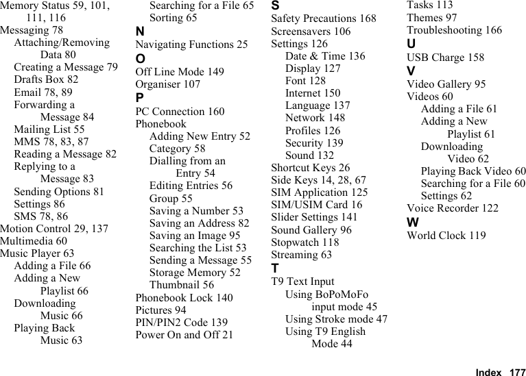 Index 177Memory Status 59, 101, 111, 116Messaging 78Attaching/Removing Data 80Creating a Message 79Drafts Box 82Email 78, 89Forwarding a Message 84Mailing List 55MMS 78, 83, 87Reading a Message 82Replying to a Message 83Sending Options 81Settings 86SMS 78, 86Motion Control 29, 137Multimedia 60Music Player 63Adding a File 66Adding a New Playlist 66Downloading Music 66Playing Back Music 63Searching for a File 65Sorting 65NNavigating Functions 25OOff Line Mode 149Organiser 107PPC Connection 160PhonebookAdding New Entry 52Category 58Dialling from an Entry 54Editing Entries 56Group 55Saving a Number 53Saving an Address 82Saving an Image 95Searching the List 53Sending a Message 55Storage Memory 52Thumbnail 56Phonebook Lock 140Pictures 94PIN/PIN2 Code 139Power On and Off 21SSafety Precautions 168Screensavers 106Settings 126Date &amp; Time 136Display 127Font 128Internet 150Language 137Network 148Profiles 126Security 139Sound 132Shortcut Keys 26Side Keys 14, 28, 67SIM Application 125SIM/USIM Card 16Slider Settings 141Sound Gallery 96Stopwatch 118Streaming 63TT9 Text InputUsing BoPoMoFo input mode 45Using Stroke mode 47Using T9 English Mode 44Tasks 113Themes 97Troubleshooting 166UUSB Charge 158VVideo Gallery 95Videos 60Adding a File 61Adding a New Playlist 61Downloading Video 62Playing Back Video 60Searching for a File 60Settings 62Voice Recorder 122WWorld Clock 119