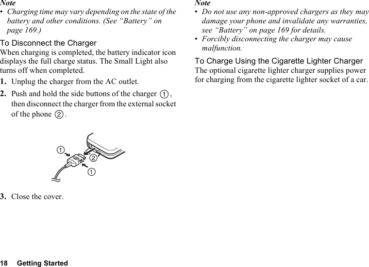 18 Getting StartedNote•Charging time may vary depending on the state of the battery and other conditions. (See “Battery” on page 169.)To Disconnect the ChargerWhen charging is completed, the battery indicator icon displays the full charge status. The Small Light also turns off when completed.1. Unplug the charger from the AC outlet.2. Push and hold the side buttons of the charger  , then disconnect the charger from the external socket of the phone  .3. Close the cover.Note•Do not use any non-approved chargers as they may damage your phone and invalidate any warranties, see “Battery” on page 169 for details.•Forcibly disconnecting the charger may cause malfunction.To Charge Using the Cigarette Lighter ChargerThe optional cigarette lighter charger supplies power for charging from the cigarette lighter socket of a car.