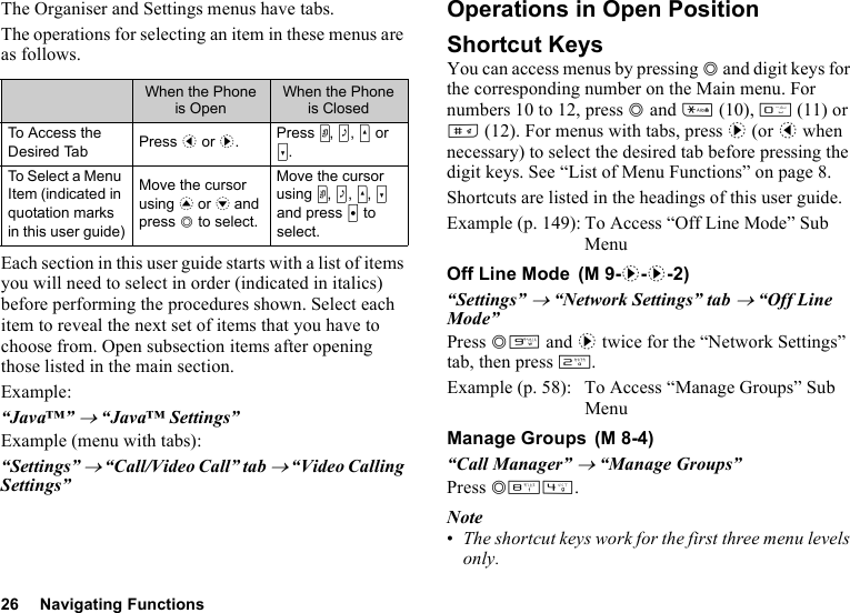 26 Navigating FunctionsThe Organiser and Settings menus have tabs.The operations for selecting an item in these menus are as follows.Each section in this user guide starts with a list of items you will need to select in order (indicated in italics) before performing the procedures shown. Select each item to reveal the next set of items that you have to choose from. Open subsection items after opening those listed in the main section.Example:“Java™” → “Java™ Settings”Example (menu with tabs):“Settings” → “Call/Video Call” tab → “Video Calling Settings”Operations in Open PositionShortcut KeysYou can access menus by pressing B and digit keys for the corresponding number on the Main menu. For numbers 10 to 12, press B and P (10), Q (11) or R (12). For menus with tabs, press d (or c when necessary) to select the desired tab before pressing the digit keys. See “List of Menu Functions” on page 8.Shortcuts are listed in the headings of this user guide.Example (p. 149): To Access “Off Line Mode” Sub MenuOff Line Mode“Settings” → “Network Settings” tab → “Off Line Mode”Press BO and d twice for the “Network Settings” tab, then press H.Example (p. 58): To Access “Manage Groups” Sub MenuManage Groups“Call Manager” → “Manage Groups”Press BNJ.Note•The shortcut keys work for the first three menu levels only.When the Phone is OpenWhen the Phone is ClosedTo Access the Desired Tab Press c or d.Press Y, Z, V or W.To Select a Menu Item (indicated in quotation marks in this user guide)Move the cursor using a or b and press B to select.Move the cursor using Y, Z, V, W and press X to select. (M 9-d-d-2) (M 8-4)