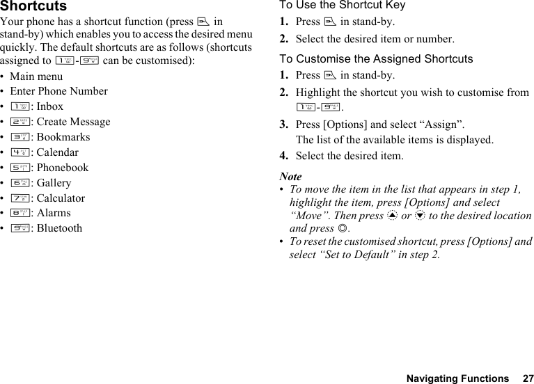 Navigating Functions 27ShortcutsYour phone has a shortcut function (press E in stand-by) which enables you to access the desired menu quickly. The default shortcuts are as follows (shortcuts assigned to G-O can be customised):• Main menu• Enter Phone Number•G: Inbox•H: Create Message•I: Bookmarks•J: Calendar•K: Phonebook•L:Gallery•M: Calculator•N:Alarms•O:BluetoothTo Use the Shortcut Key1. Press E in stand-by.2. Select the desired item or number.To Customise the Assigned Shortcuts1. Press E in stand-by.2. Highlight the shortcut you wish to customise from G-O.3. Press [Options] and select “Assign”.The list of the available items is displayed.4. Select the desired item.Note•To move the item in the list that appears in step 1, highlight the item, press [Options] and select “Move”. Then press a or b to the desired location and press B.•To reset the customised shortcut, press [Options] and select “Set to Default” in step 2.