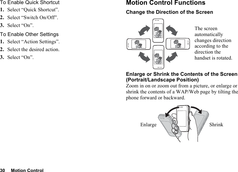 30 Motion ControlTo Enable Quick Shortcut1. Select “Quick Shortcut”.2. Select “Switch On/Off”.3. Select “On”.To Enable Other Settings1. Select “Action Settings”.2. Select the desired action.3. Select “On”.Motion Control FunctionsChange the Direction of the ScreenEnlarge or Shrink the Contents of the Screen (Portrait/Landscape Position)Zoom in on or zoom out from a picture, or enlarge or shrink the contents of a WAP/Web page by tilting the phone forward or backward.The screen automatically changes direction according to the direction the handset is rotated.Enlarge Shrink