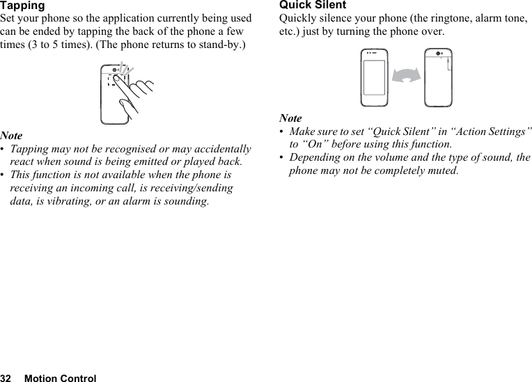 32 Motion ControlTappingSet your phone so the application currently being used can be ended by tapping the back of the phone a few times (3 to 5 times). (The phone returns to stand-by.)Note•Tapping may not be recognised or may accidentally react when sound is being emitted or played back.•This function is not available when the phone is receiving an incoming call, is receiving/sending data, is vibrating, or an alarm is sounding.Quick SilentQuickly silence your phone (the ringtone, alarm tone, etc.) just by turning the phone over.Note•Make sure to set “Quick Silent” in “Action Settings” to “On” before using this function.•Depending on the volume and the type of sound, the phone may not be completely muted.