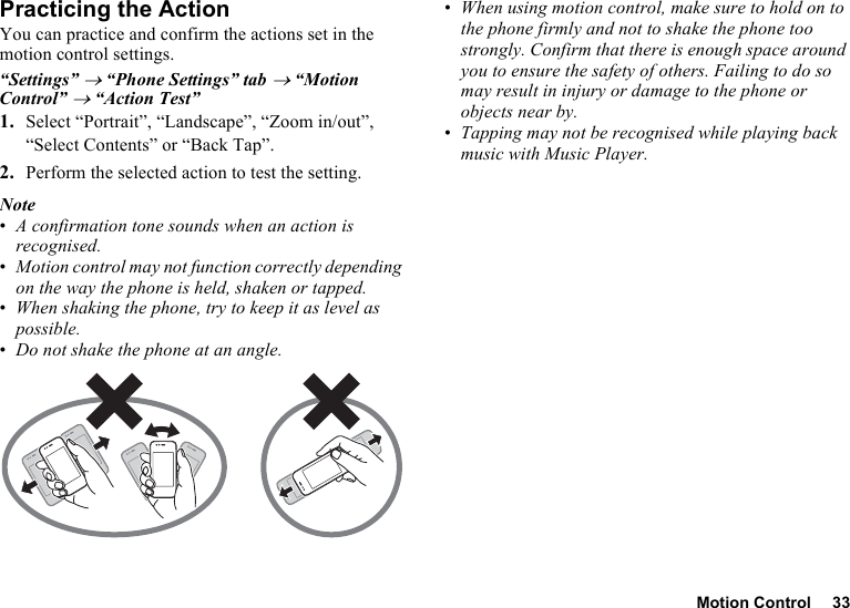 Motion Control 33Practicing the ActionYou can practice and confirm the actions set in the motion control settings.“Settings” → “Phone Settings” tab → “Motion Control” → “Action Test”1. Select “Portrait”, “Landscape”, “Zoom in/out”, “Select Contents” or “Back Tap”.2. Perform the selected action to test the setting.Note•A confirmation tone sounds when an action is recognised.•Motion control may not function correctly depending on the way the phone is held, shaken or tapped.•When shaking the phone, try to keep it as level as possible.•Do not shake the phone at an angle.•When using motion control, make sure to hold on to the phone firmly and not to shake the phone too strongly. Confirm that there is enough space around you to ensure the safety of others. Failing to do so may result in injury or damage to the phone or objects near by.•Tapping may not be recognised while playing back music with Music Player.