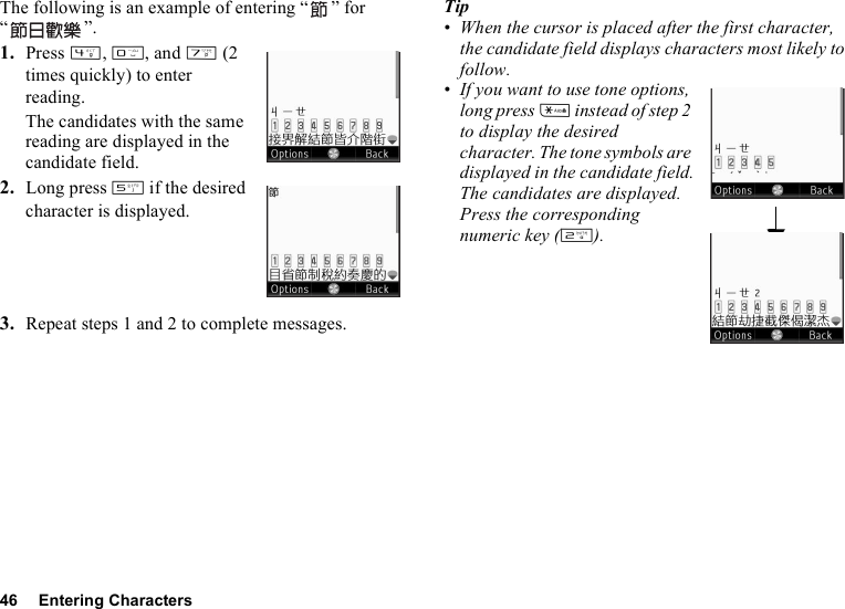 46 Entering CharactersThe following is an example of entering “ ” for “”.1. Press J, Q, and M (2 times quickly) to enter reading.The candidates with the same reading are displayed in the candidate field.2. Long press K if the desired character is displayed.3. Repeat steps 1 and 2 to complete messages.Tip• When the cursor is placed after the first character, the candidate field displays characters most likely to follow.• If you want to use tone options, long press P instead of step 2 to display the desired character. The tone symbols are displayed in the candidate field.The candidates are displayed. Press the corresponding numeric key (H).