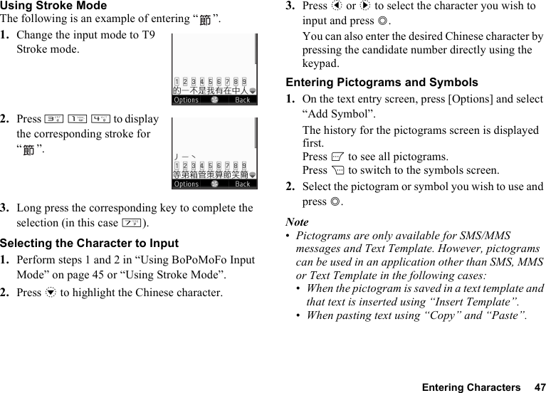 Entering Characters 47Using Stroke ModeThe following is an example of entering “ ”.1. Change the input mode to T9 Stroke mode.2. Press I G J to display the corresponding stroke for “”.3. Long press the corresponding key to complete the selection (in this case M).Selecting the Character to Input1. Perform steps 1 and 2 in “Using BoPoMoFo Input Mode” on page 45 or “Using Stroke Mode”.2. Press b to highlight the Chinese character.3. Press c or d to select the character you wish to input and press B.You can also enter the desired Chinese character by pressing the candidate number directly using the keypad.Entering Pictograms and Symbols1. On the text entry screen, press [Options] and select “Add Symbol”.The history for the pictograms screen is displayed first.Press A to see all pictograms.Press C to switch to the symbols screen.2. Select the pictogram or symbol you wish to use and press B.Note•Pictograms are only available for SMS/MMS messages and Text Template. However, pictograms can be used in an application other than SMS, MMS or Text Template in the following cases:•When the pictogram is saved in a text template and that text is inserted using “Insert Template”.•When pasting text using “Copy” and “Paste”.