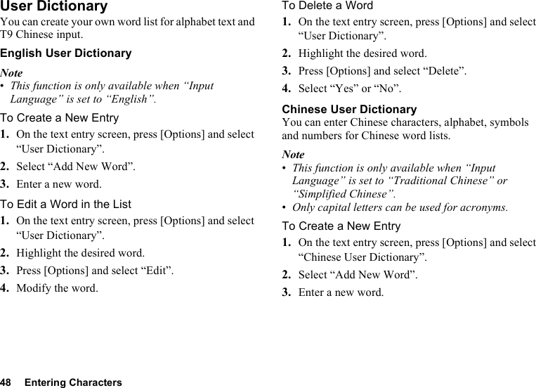 48 Entering CharactersUser DictionaryYou can create your own word list for alphabet text and T9 Chinese input.English User DictionaryNote•This function is only available when “Input Language” is set to “English”.To Create a New Entry1. On the text entry screen, press [Options] and select “User Dictionary”.2. Select “Add New Word”.3. Enter a new word.To Edit a Word in the List1. On the text entry screen, press [Options] and select “User Dictionary”.2. Highlight the desired word.3. Press [Options] and select “Edit”.4. Modify the word.To Delete a Word1. On the text entry screen, press [Options] and select “User Dictionary”.2. Highlight the desired word.3. Press [Options] and select “Delete”.4. Select “Yes” or “No”.Chinese User DictionaryYou can enter Chinese characters, alphabet, symbols and numbers for Chinese word lists.Note•This function is only available when “Input Language” is set to “Traditional Chinese” or “Simplified Chinese”.•Only capital letters can be used for acronyms.To Create a New Entry1. On the text entry screen, press [Options] and select “Chinese User Dictionary”.2. Select “Add New Word”.3. Enter a new word.