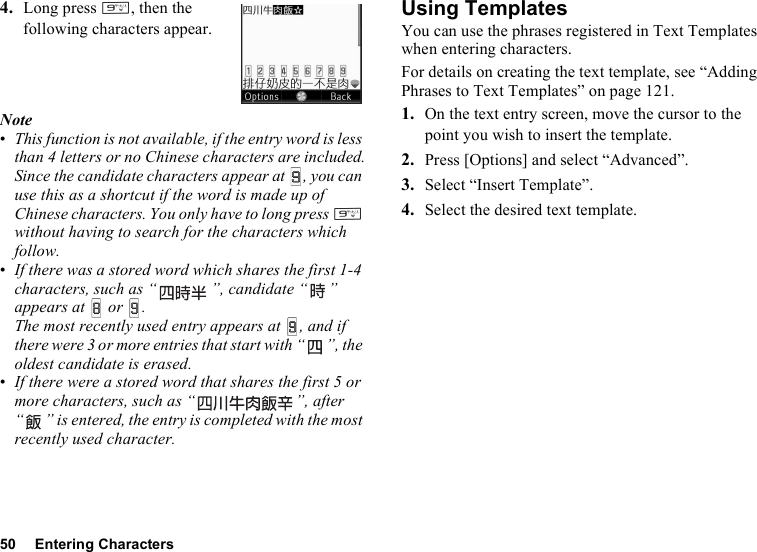 50 Entering Characters4. Long press O, then the following characters appear.Note•This function is not available, if the entry word is less than 4 letters or no Chinese characters are included.Since the candidate characters appear at  , you can use this as a shortcut if the word is made up of Chinese characters. You only have to long press O without having to search for the characters which follow.•If there was a stored word which shares the first 1-4 characters, such as “ ”, candidate “ ” appears at  or .The most recently used entry appears at  , and if there were 3 or more entries that start with “ ”, the oldest candidate is erased.•If there were a stored word that shares the first 5 or more characters, such as “ ”, after “ ” is entered, the entry is completed with the most recently used character.Using TemplatesYou can use the phrases registered in Text Templates when entering characters.For details on creating the text template, see “Adding Phrases to Text Templates” on page 121.1. On the text entry screen, move the cursor to the point you wish to insert the template.2. Press [Options] and select “Advanced”.3. Select “Insert Template”.4. Select the desired text template.