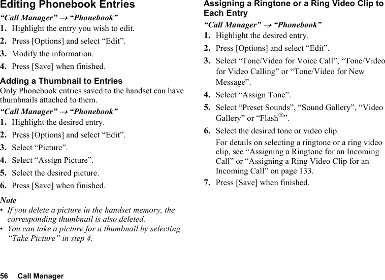 56 Call ManagerEditing Phonebook Entries“Call Manager” → “Phonebook”1. Highlight the entry you wish to edit.2. Press [Options] and select “Edit”.3. Modify the information.4. Press [Save] when finished.Adding a Thumbnail to EntriesOnly Phonebook entries saved to the handset can have thumbnails attached to them.“Call Manager” → “Phonebook”1. Highlight the desired entry.2. Press [Options] and select “Edit”.3. Select “Picture”.4. Select “Assign Picture”.5. Select the desired picture.6. Press [Save] when finished.Note•If you delete a picture in the handset memory, the corresponding thumbnail is also deleted.•You can take a picture for a thumbnail by selecting “Take Picture” in step 4.Assigning a Ringtone or a Ring Video Clip to Each Entry“Call Manager” → “Phonebook”1. Highlight the desired entry.2. Press [Options] and select “Edit”.3. Select “Tone/Video for Voice Call”, “Tone/Video for Video Calling” or “Tone/Video for New Message”.4. Select “Assign Tone”.5. Select “Preset Sounds”, “Sound Gallery”, “Video Gallery” or “Flash®”.6. Select the desired tone or video clip.For details on selecting a ringtone or a ring video clip, see “Assigning a Ringtone for an Incoming Call” or “Assigning a Ring Video Clip for an Incoming Call” on page 133.7. Press [Save] when finished.