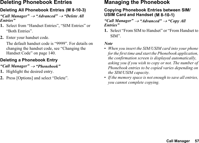 Call Manager 57Deleting Phonebook EntriesDeleting All Phonebook Entries“Call Manager” → “Advanced” → “Delete All Entries”1. Select from “Handset Entries”, “SIM Entries” or “Both Entries”.2. Enter your handset code.The default handset code is “9999”. For details on changing the handset code, see “Changing the Handset Code” on page 140.Deleting a Phonebook Entry“Call Manager” → “Phonebook”1. Highlight the desired entry.2. Press [Options] and select “Delete”.Managing the PhonebookCopying Phonebook Entries between SIM/USIM Card and Handset“Call Manager” → “Advanced” → “Copy All Entries”1. Select “From SIM to Handset” or “From Handset to SIM”.Note•When you insert the SIM/USIM card into your phone for the first time and start the Phonebook application, the confirmation screen is displayed automatically, asking you if you wish to copy or not. The number of Phonebook entries to be copied varies depending on the SIM/USIM capacity.•If the memory space is not enough to save all entries, you cannot complete copying. (M 8-10-3) (M 8-10-1)