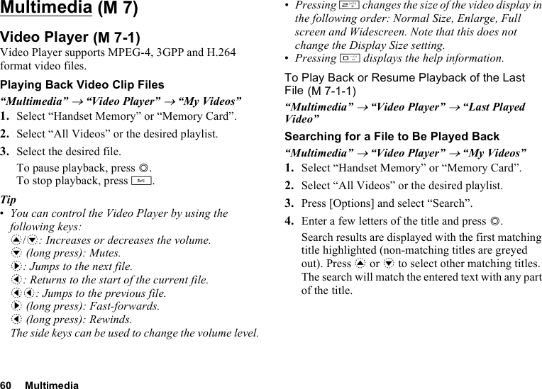 60 MultimediaMultimediaVideo PlayerVideo Player supports MPEG-4, 3GPP and H.264 format video files.Playing Back Video Clip Files“Multimedia” → “Video Player” → “My Videos”1. Select “Handset Memory” or “Memory Card”.2. Select “All Videos” or the desired playlist.3. Select the desired file.To pause playback, press B.To stop playback, press U.Tip•You can control the Video Player by using the following keys:a/b: Increases or decreases the volume.b (long press): Mutes.d: Jumps to the next file.c: Returns to the start of the current file.cc: Jumps to the previous file.d (long press): Fast-forwards.c (long press): Rewinds.The side keys can be used to change the volume level.•Pressing H changes the size of the video display in the following order: Normal Size, Enlarge, Full screen and Widescreen. Note that this does not change the Display Size setting.•Pressing Q displays the help information.To Play Back or Resume Playback of the Last File“Multimedia” → “Video Player” → “Last Played Video”Searching for a File to Be Played Back“Multimedia” → “Video Player” → “My Videos”1. Select “Handset Memory” or “Memory Card”.2. Select “All Videos” or the desired playlist.3. Press [Options] and select “Search”.4. Enter a few letters of the title and press B.Search results are displayed with the first matching title highlighted (non-matching titles are greyed out). Press a or b to select other matching titles. The search will match the entered text with any part of the title. (M 7) (M 7-1) (M 7-1-1)