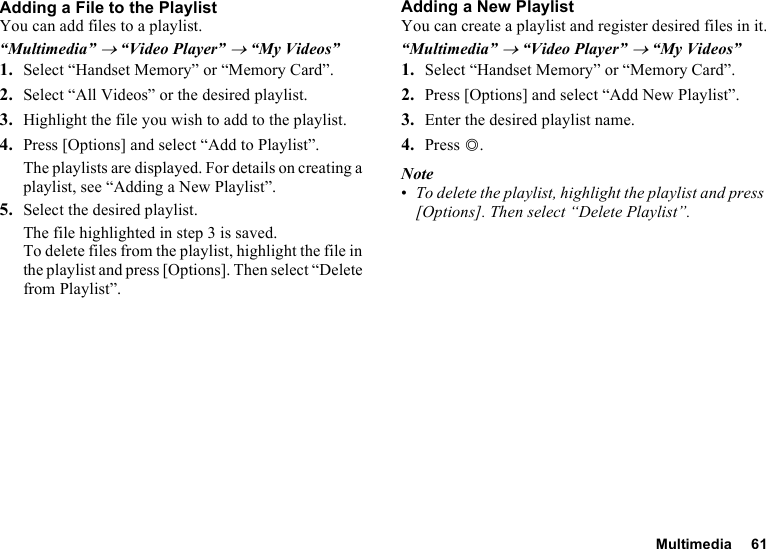 Multimedia 61Adding a File to the PlaylistYou can add files to a playlist.“Multimedia” → “Video Player” → “My Videos”1. Select “Handset Memory” or “Memory Card”.2. Select “All Videos” or the desired playlist.3. Highlight the file you wish to add to the playlist.4. Press [Options] and select “Add to Playlist”.The playlists are displayed. For details on creating a playlist, see “Adding a New Playlist”.5. Select the desired playlist.The file highlighted in step 3 is saved.To delete files from the playlist, highlight the file in the playlist and press [Options]. Then select “Delete from Playlist”.Adding a New PlaylistYou can create a playlist and register desired files in it.“Multimedia” → “Video Player” → “My Videos”1. Select “Handset Memory” or “Memory Card”.2. Press [Options] and select “Add New Playlist”.3. Enter the desired playlist name.4. Press B.Note•To delete the playlist, highlight the playlist and press [Options]. Then select “Delete Playlist”.