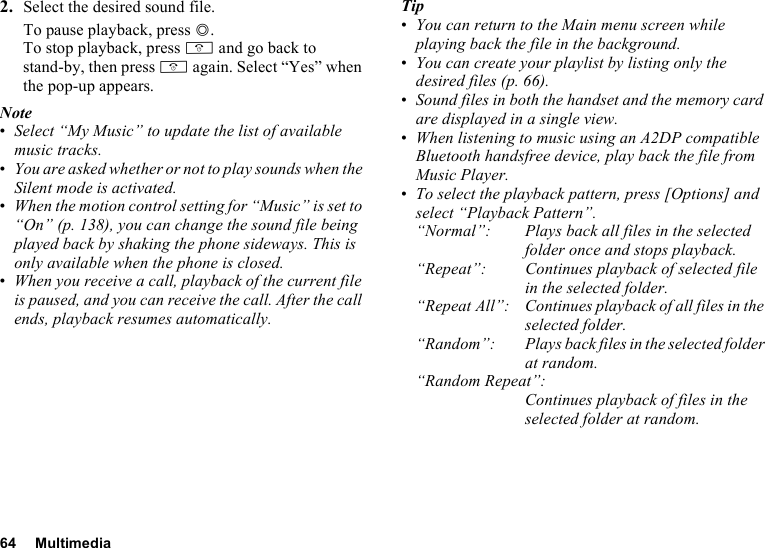 64 Multimedia2. Select the desired sound file.To pause playback, press B.To stop playback, press F and go back to stand-by, then press F again. Select “Yes” when the pop-up appears.Note•Select “My Music” to update the list of available music tracks. •You are asked whether or not to play sounds when the Silent mode is activated.•When the motion control setting for “Music” is set to “On” (p. 138), you can change the sound file being played back by shaking the phone sideways. This is only available when the phone is closed.•When you receive a call, playback of the current file is paused, and you can receive the call. After the call ends, playback resumes automatically.Tip•You can return to the Main menu screen while playing back the file in the background.•You can create your playlist by listing only the desired files (p. 66).•Sound files in both the handset and the memory card are displayed in a single view.•When listening to music using an A2DP compatible Bluetooth handsfree device, play back the file from Music Player.•To select the playback pattern, press [Options] and select “Playback Pattern”.“Normal”: Plays back all files in the selected folder once and stops playback.“Repeat”: Continues playback of selected file in the selected folder. “Repeat All”: Continues playback of all files in the selected folder.“Random”: Plays back files in the selected folder at random.“Random Repeat”:Continues playback of files in the selected folder at random.