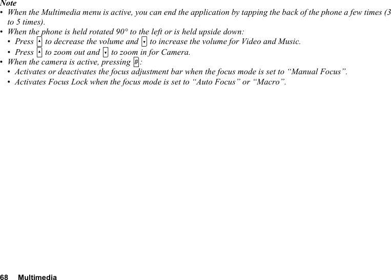 68 MultimediaNote•When the Multimedia menu is active, you can end the application by tapping the back of the phone a few times (3 to 5 times).•When the phone is held rotated 90° to the left or is held upside down:•Press V to decrease the volume and W to increase the volume for Video and Music.•Press V to zoom out and W to zoom in for Camera.•When the camera is active, pressing Y:•Activates or deactivates the focus adjustment bar when the focus mode is set to “Manual Focus”.•Activates Focus Lock when the focus mode is set to “Auto Focus” or “Macro”.