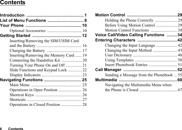 6ContentsContentsIntroduction ................................................. 1List of Menu Functions ............................... 8Your Phone ................................................ 10Optional Accessories ................................. 10Getting Started .......................................... 12Inserting/Removing the SIM/USIM Card and the Battery ........................................... 16Charging the Battery ................................. 17Inserting/Removing the Memory Card ...... 19Connecting the Handsfree Kit ................... 20Turning Your Phone On and Off ............... 21Slide Functions and Keypad Lock ............. 22Display Indicators ...................................... 23Navigating Functions ................................ 25Main Menu ................................................ 25Operations in Open Position ...................... 26Shortcut Keys ............................................ 26Shortcuts .................................................... 27Operations in Closed Position ................... 28Motion Control ...........................................29Holding the Phone Correctly ..................... 29Before Using Motion Control .................... 29Motion Control Functions ......................... 30Voice Call/Video Calling Functions .........34Entering Characters ..................................42Changing the Input Language .................... 42Changing the Input Method ....................... 43User Dictionary .......................................... 48Using Templates ........................................50Insert Phonebook Entries ........................... 51Call Manager ..............................................52Sending a Message from the Phonebook ... 55Multimedia ..................................................60Navigating the Multimedia Menu when the Phone is Closed .................................... 67