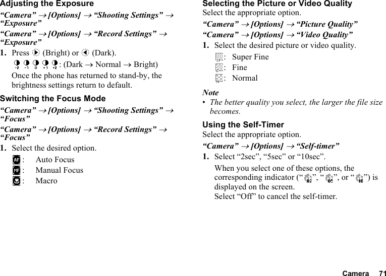 Camera 71Adjusting the Exposure“Camera” → [Options] → “Shooting Settings” → “Exposure”“Camera” → [Options] → “Record Settings” → “Exposure”1. Press d (Bright) or c (Dark).: (Dark → Normal → Bright)Once the phone has returned to stand-by, the brightness settings return to default.Switching the Focus Mode“Camera” → [Options] → “Shooting Settings” → “Focus”“Camera” → [Options] → “Record Settings” → “Focus”1. Select the desired option.: Auto Focus: Manual Focus:MacroSelecting the Picture or Video QualitySelect the appropriate option.“Camera” → [Options] → “Picture Quality”“Camera” → [Options] → “Video Quality”1. Select the desired picture or video quality.: Super Fine:Fine: NormalNote•The better quality you select, the larger the file size becomes.Using the Self-TimerSelect the appropriate option.“Camera” → [Options] → “Self-timer”1. Select “2sec”, “5sec” or “10sec”. When you select one of these options, the corresponding indicator (“ ”, “ ”, or “ ”) is displayed on the screen.Select “Off” to cancel the self-timer.