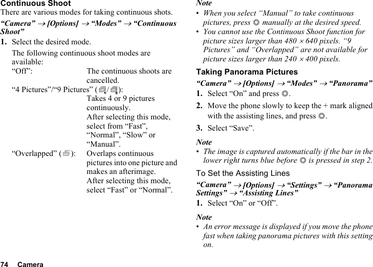 74 CameraContinuous ShootThere are various modes for taking continuous shots.“Camera” → [Options] → “Modes” → “Continuous Shoot”1. Select the desired mode.The following continuous shoot modes are available:“Off”: The continuous shoots are cancelled.“4 Pictures”/“9 Pictures” ( / ): Takes 4 or 9 pictures continuously. After selecting this mode, select from “Fast”, “Normal”, “Slow” or “Manual”.“Overlapped” ( ): Overlaps continuous pictures into one picture and makes an afterimage. After selecting this mode, select “Fast” or “Normal”.Note•When you select “Manual” to take continuous pictures, press B manually at the desired speed.•You cannot use the Continuous Shoot function for picture sizes larger than 480 × 640 pixels. “9 Pictures” and “Overlapped” are not available for picture sizes larger than 240 × 400 pixels.Taking Panorama Pictures“Camera” → [Options] → “Modes” → “Panorama”1. Select “On” and press B.2. Move the phone slowly to keep the + mark aligned with the assisting lines, and press B.3. Select “Save”.Note•The image is captured automatically if the bar in the lower right turns blue before B is pressed in step 2.To Set the Assisting Lines“Camera” → [Options] → “Settings” → “Panorama Settings” → “Assisting Lines”1. Select “On” or “Off”.Note•An error message is displayed if you move the phone fast when taking panorama pictures with this setting on.