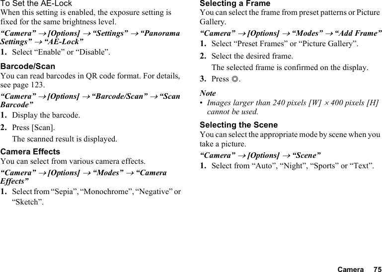 Camera 75To Set the AE-LockWhen this setting is enabled, the exposure setting is fixed for the same brightness level.“Camera” → [Options] → “Settings” → “Panorama Settings” → “AE-Lock”1. Select “Enable” or “Disable”.Barcode/ScanYou can read barcodes in QR code format. For details, see page 123.“Camera” → [Options] → “Barcode/Scan” → “Scan Barcode”1. Display the barcode.2. Press [Scan].The scanned result is displayed.Camera EffectsYou can select from various camera effects.“Camera” → [Options] → “Modes” → “Camera Effects”1. Select from “Sepia”, “Monochrome”, “Negative” or “Sketch”.Selecting a FrameYou can select the frame from preset patterns or Picture Gallery.“Camera” → [Options] → “Modes” → “Add Frame”1. Select “Preset Frames” or “Picture Gallery”.2. Select the desired frame.The selected frame is confirmed on the display.3. Press B.Note•Images larger than 240 pixels [W] × 400 pixels [H] cannot be used.Selecting the SceneYou can select the appropriate mode by scene when you take a picture.“Camera” → [Options] → “Scene”1. Select from “Auto”, “Night”, “Sports” or “Text”.