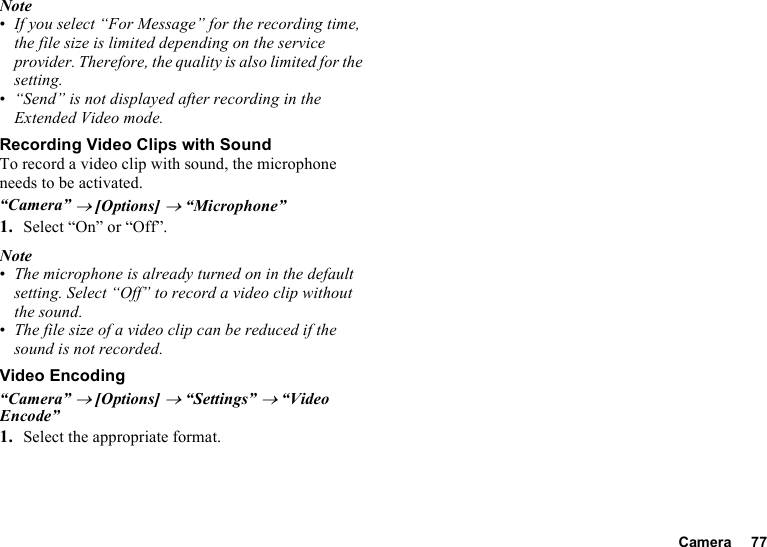 Camera 77Note•If you select “For Message” for the recording time, the file size is limited depending on the service provider. Therefore, the quality is also limited for the setting.•“Send” is not displayed after recording in the Extended Video mode.Recording Video Clips with SoundTo record a video clip with sound, the microphone needs to be activated.“Camera” → [Options] → “Microphone”1. Select “On” or “Off”.Note•The microphone is already turned on in the default setting. Select “Off” to record a video clip without the sound.•The file size of a video clip can be reduced if the sound is not recorded.Video Encoding“Camera” → [Options] → “Settings” → “Video Encode”1. Select the appropriate format.