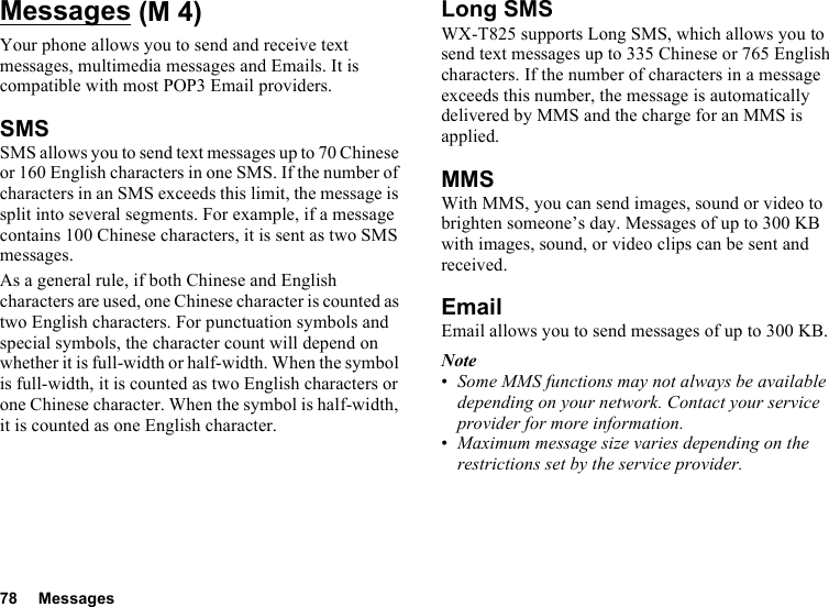 78 MessagesMessagesYour phone allows you to send and receive text messages, multimedia messages and Emails. It is compatible with most POP3 Email providers.SMSSMS allows you to send text messages up to 70 Chinese or 160 English characters in one SMS. If the number of characters in an SMS exceeds this limit, the message is split into several segments. For example, if a message contains 100 Chinese characters, it is sent as two SMS messages.As a general rule, if both Chinese and English characters are used, one Chinese character is counted as two English characters. For punctuation symbols and special symbols, the character count will depend on whether it is full-width or half-width. When the symbol is full-width, it is counted as two English characters or one Chinese character. When the symbol is half-width, it is counted as one English character.Long SMSWX-T825 supports Long SMS, which allows you to send text messages up to 335 Chinese or 765 English characters. If the number of characters in a message exceeds this number, the message is automatically delivered by MMS and the charge for an MMS is applied.MMSWith MMS, you can send images, sound or video to brighten someone’s day. Messages of up to 300 KB with images, sound, or video clips can be sent and received. EmailEmail allows you to send messages of up to 300 KB.Note•Some MMS functions may not always be available depending on your network. Contact your service provider for more information.•Maximum message size varies depending on the restrictions set by the service provider. (M 4)