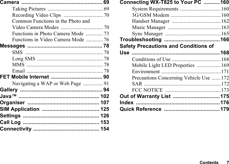 Contents 7Camera ....................................................... 69Taking Pictures ..........................................69Recording Video Clips .............................. 70Common Functions in the Photo and Video Camera Modes ................................70Functions in Photo Camera Mode ............. 73Functions in Video Camera Mode .............76Messages ................................................... 78SMS ........................................................... 78Long SMS ..................................................78MMS .......................................................... 78Email .......................................................... 78FET Mobile Internet ................................... 90Navigating a WAP or Web Page ............... 91Gallery ........................................................ 94Java™ ....................................................... 102Organiser ................................................. 107SIM Application ....................................... 125Settings .................................................... 126Call Log .................................................... 153Connectivity ............................................. 154Connecting WX-T825 to Your PC ...........160System Requirements ...............................1603G/GSM Modem ......................................160Handset Manager .....................................162Music Manager ........................................163Sync Manager ..........................................165Troubleshooting ......................................166Safety Precautions and Conditions of Use ............................................................168Conditions of Use .....................................168Mobile Light LED Properties ..................169Environment .............................................171Precautions Concerning Vehicle Use .......172SAR ..........................................................172FCC NOTICE ..........................................173Out of Warranty List ................................175Index .........................................................176Quick Reference ......................................179