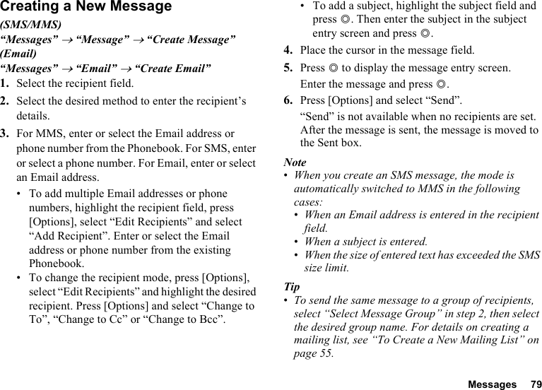 Messages 79Creating a New Message(SMS/MMS)“Messages” → “Message” → “Create Message”(Email)“Messages” → “Email” → “Create Email”1. Select the recipient field.2. Select the desired method to enter the recipient’s details.3. For MMS, enter or select the Email address or phone number from the Phonebook. For SMS, enter or select a phone number. For Email, enter or select an Email address.• To add multiple Email addresses or phone numbers, highlight the recipient field, press [Options], select “Edit Recipients” and select “Add Recipient”. Enter or select the Email address or phone number from the existing Phonebook.• To change the recipient mode, press [Options], select “Edit Recipients” and highlight the desired recipient. Press [Options] and select “Change to To”, “Change to Cc” or “Change to Bcc”.• To add a subject, highlight the subject field and press B. Then enter the subject in the subject entry screen and press B.4. Place the cursor in the message field.5. Press B to display the message entry screen.Enter the message and press B.6. Press [Options] and select “Send”.“Send” is not available when no recipients are set.After the message is sent, the message is moved to the Sent box.Note•When you create an SMS message, the mode is automatically switched to MMS in the following cases:•When an Email address is entered in the recipient field.•When a subject is entered.•When the size of entered text has exceeded the SMS size limit.Tip•To send the same message to a group of recipients, select “Select Message Group” in step 2, then select the desired group name. For details on creating a mailing list, see “To Create a New Mailing List” on page 55.
