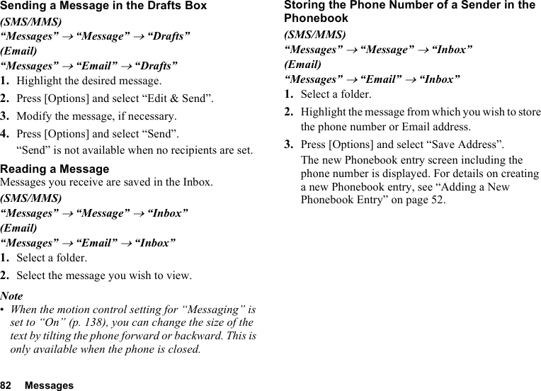 82 MessagesSending a Message in the Drafts Box(SMS/MMS)“Messages” → “Message” → “Drafts”(Email)“Messages” → “Email” → “Drafts”1. Highlight the desired message.2. Press [Options] and select “Edit &amp; Send”.3. Modify the message, if necessary.4. Press [Options] and select “Send”.“Send” is not available when no recipients are set.Reading a MessageMessages you receive are saved in the Inbox.(SMS/MMS)“Messages” → “Message” → “Inbox”(Email)“Messages” → “Email” → “Inbox”1. Select a folder.2. Select the message you wish to view.Note•When the motion control setting for “Messaging” is set to “On” (p. 138), you can change the size of the text by tilting the phone forward or backward. This is only available when the phone is closed.Storing the Phone Number of a Sender in the Phonebook(SMS/MMS)“Messages” → “Message” → “Inbox”(Email)“Messages” → “Email” → “Inbox”1. Select a folder.2. Highlight the message from which you wish to store the phone number or Email address.3. Press [Options] and select “Save Address”.The new Phonebook entry screen including the phone number is displayed. For details on creating a new Phonebook entry, see “Adding a New Phonebook Entry” on page 52.