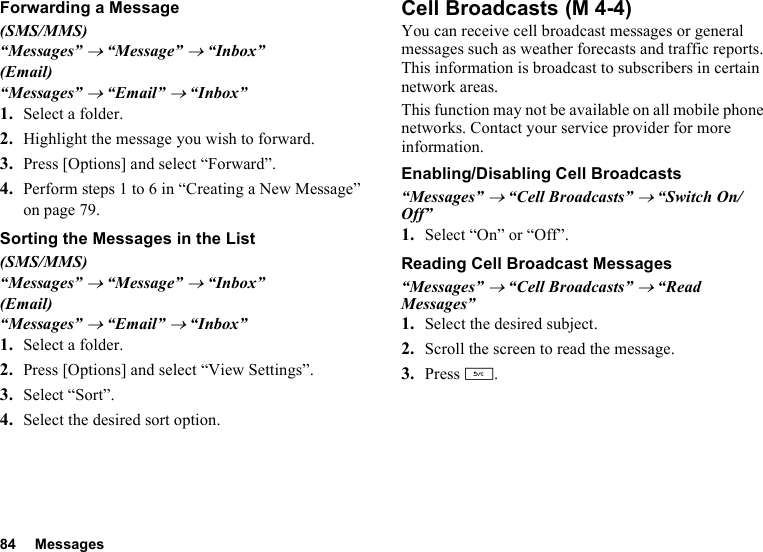 84 MessagesForwarding a Message(SMS/MMS)“Messages” → “Message” → “Inbox”(Email)“Messages” → “Email” → “Inbox”1. Select a folder.2. Highlight the message you wish to forward.3. Press [Options] and select “Forward”.4. Perform steps 1 to 6 in “Creating a New Message” on page 79.Sorting the Messages in the List(SMS/MMS)“Messages” → “Message” → “Inbox”(Email)“Messages” → “Email” → “Inbox”1. Select a folder.2. Press [Options] and select “View Settings”.3. Select “Sort”.4. Select the desired sort option.Cell BroadcastsYou can receive cell broadcast messages or general messages such as weather forecasts and traffic reports. This information is broadcast to subscribers in certain network areas.This function may not be available on all mobile phone networks. Contact your service provider for more information.Enabling/Disabling Cell Broadcasts“Messages” → “Cell Broadcasts” → “Switch On/Off”1. Select “On” or “Off”.Reading Cell Broadcast Messages“Messages” → “Cell Broadcasts” → “Read Messages”1. Select the desired subject.2. Scroll the screen to read the message.3. Press U. (M 4-4)