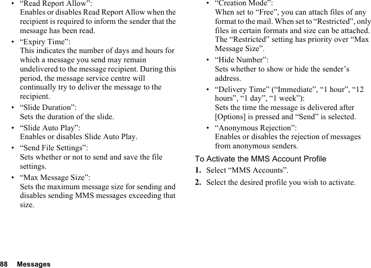 88 Messages• “Read Report Allow”:Enables or disables Read Report Allow when the recipient is required to inform the sender that the message has been read.• “Expiry Time”: This indicates the number of days and hours for which a message you send may remain undelivered to the message recipient. During this period, the message service centre will continually try to deliver the message to the recipient.• “Slide Duration”:Sets the duration of the slide.• “Slide Auto Play”:Enables or disables Slide Auto Play.• “Send File Settings”: Sets whether or not to send and save the file settings.• “Max Message Size”:Sets the maximum message size for sending and disables sending MMS messages exceeding that size.• “Creation Mode”:When set to “Free”, you can attach files of any format to the mail. When set to “Restricted”, only files in certain formats and size can be attached. The “Restricted” setting has priority over “Max Message Size”.• “Hide Number”:Sets whether to show or hide the sender’s address.• “Delivery Time” (“Immediate”, “1 hour”, “12 hours”, “1 day”, “1 week”): Sets the time the message is delivered after [Options] is pressed and “Send” is selected.• “Anonymous Rejection”:Enables or disables the rejection of messages from anonymous senders.To Activate the MMS Account Profile1. Select “MMS Accounts”.2. Select the desired profile you wish to activate.