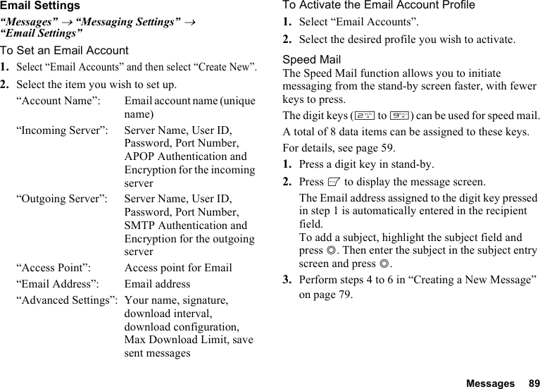 Messages 89Email Settings“Messages” → “Messaging Settings” → “Email Settings”To Set an Email Account1.Select “Email Accounts” and then select “Create New”.2. Select the item you wish to set up.“Account Name”: Email account name (unique name)“Incoming Server”: Server Name, User ID, Password, Port Number, APOP Authentication and Encryption for the incoming server“Outgoing Server”: Server Name, User ID, Password, Port Number, SMTP Authentication and Encryption for the outgoing server“Access Point”: Access point for Email“Email Address”: Email address“Advanced Settings”: Your name, signature, download interval, download configuration, Max Download Limit, save sent messagesTo Activate the Email Account Profile1. Select “Email Accounts”.2. Select the desired profile you wish to activate.Speed MailThe Speed Mail function allows you to initiate messaging from the stand-by screen faster, with fewer keys to press.The digit keys (H to O) can be used for speed mail.A total of 8 data items can be assigned to these keys.For details, see page 59.1. Press a digit key in stand-by.2. Press A to display the message screen.The Email address assigned to the digit key pressed in step 1 is automatically entered in the recipient field.To add a subject, highlight the subject field and press B. Then enter the subject in the subject entry screen and press B.3. Perform steps 4 to 6 in “Creating a New Message” on page 79.