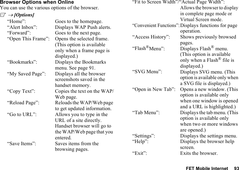 FET Mobile Internet 93Browser Options when OnlineYou can use the various options of the browser.A → [Options]“Home”: Goes to the homepage.“Alert Inbox”: Displays WAP Push alerts.“Forward”: Goes to the next page.“Open This Frame”: Opens the selected frame. (This option is available only when a frame page is displayed.)“Bookmarks”: Displays the Bookmarks menu. See page 91.“My Saved Page”: Displays all the browser screenshots saved in the handset memory.“Copy Text”: Copies the text on the WAP/Web page.“Reload Page”: Reloads the WAP/Web page to get updated information.“Go to URL”: Allows you to type in the URL of a site directly. Handset browser will go to the WAP/Web page that you entered.“Save Items”: Saves items from the browsing pages.“Fit to Screen Width”/“Actual Page Width”:Allows the browser to display in complete page mode or Virtual Screen mode.“Convenient Functions”:Displays functions for page operation.“Access History”: Shows previously browsed pages.“Flash®Menu”: Displays Flash® menu. (This option is available only when a Flash® file is displayed.)“SVG Menu”:Displays SVG menu. (This option is available only when a SVG file is displayed.)“Open in New Tab”: Opens a new window. (This option is available only when one window is opened and a URL is highlighted.)“Tab Menu”: Displays the tab menu. (This option is available only when two or more windows are opened.)“Settings”: Displays the settings menu.“Help”: Displays the browser help screen.“Exit”: Exits the browser.