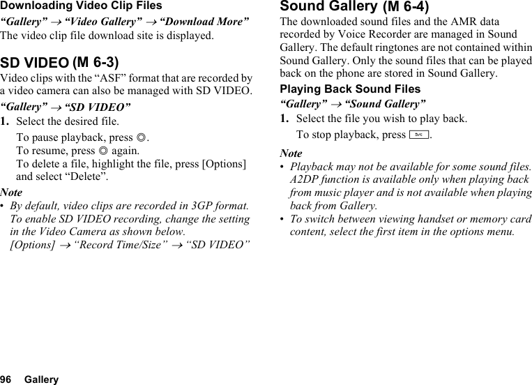 96 GalleryDownloading Video Clip Files“Gallery” → “Video Gallery” → “Download More”The video clip file download site is displayed.SD VIDEOVideo clips with the “ASF” format that are recorded by a video camera can also be managed with SD VIDEO.“Gallery” → “SD VIDEO”1. Select the desired file.To pause playback, press B.To resume, press B again.To delete a file, highlight the file, press [Options] and select “Delete”.Note•By default, video clips are recorded in 3GP format. To enable SD VIDEO recording, change the setting in the Video Camera as shown below.[Options] → “Record Time/Size” → “SD VIDEO”Sound GalleryThe downloaded sound files and the AMR data recorded by Voice Recorder are managed in Sound Gallery. The default ringtones are not contained within Sound Gallery. Only the sound files that can be played back on the phone are stored in Sound Gallery.Playing Back Sound Files“Gallery” → “Sound Gallery”1. Select the file you wish to play back.To stop playback, press U.Note•Playback may not be available for some sound files. A2DP function is available only when playing back from music player and is not available when playing back from Gallery.•To switch between viewing handset or memory card content, select the first item in the options menu.(M 6-3) (M 6-4)