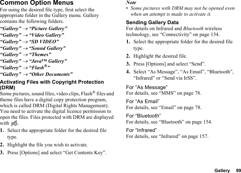 Gallery 99Common Option MenusFor using the desired file type, first select the appropriate folder in the Gallery menu. Gallery contains the following folders.“Gallery” → “Picture Gallery”“Gallery” → “Video Gallery”“Gallery” → “SD VIDEO”“Gallery” → “Sound Gallery”“Gallery” → “Themes”“Gallery” → “Java™ Gallery”“Gallery” → “Flash®”“Gallery” → “Other Documents”Activating Files with Copyright Protection (DRM)Some pictures, sound files, video clips, Flash® files and theme files have a digital copy protection program, which is called DRM (Digital Rights Management). You need to activate the digital licence permission to open the files. Files protected with DRM are displayed with .1. Select the appropriate folder for the desired file type.2. Highlight the file you wish to activate.3. Press [Options] and select “Get Contents Key”.Note•Some pictures with DRM may not be opened even when an attempt is made to activate it.Sending Gallery DataFor details on Infrared and Bluetooth wireless technology, see “Connectivity” on page 154.1. Select the appropriate folder for the desired file type.2. Highlight the desired file.3. Press [Options] and select “Send”.4. Select “As Message”, “As Email”, “Bluetooth”, “Infrared” or “Send via IrSS”.For “As Message”For details, see “MMS” on page 78.For “As Email”For details, see “Email” on page 78.For “Bluetooth”For details, see “Bluetooth” on page 154.For “Infrared”For details, see “Infrared” on page 157.