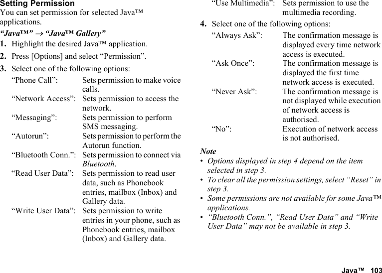 Java™ 103Setting PermissionYou can set permission for selected Java™ applications.“Java™” → “Java™ Gallery”1. Highlight the desired Java™ application.2. Press [Options] and select “Permission”.3. Select one of the following options:“Phone Call”: Sets permission to make voice calls.“Network Access”: Sets permission to access the network.“Messaging”: Sets permission to perform SMS messaging.“Autorun”: Sets permission to perform the Autorun function.“Bluetooth Conn.”: Sets permission to connect via Bluetooth.“Read User Data”: Sets permission to read user data, such as Phonebook entries, mailbox (Inbox) and Gallery data.“Write User Data”: Sets permission to write entries in your phone, such as Phonebook entries, mailbox (Inbox) and Gallery data.“Use Multimedia”: Sets permission to use the multimedia recording.4. Select one of the following options:“Always Ask”: The confirmation message is displayed every time network access is executed.“Ask Once”: The confirmation message is displayed the first time network access is executed.“Never Ask”: The confirmation message is not displayed while execution of network access is authorised.“No”: Execution of network access is not authorised.Note•Options displayed in step 4 depend on the item selected in step 3.•To clear all the permission settings, select “Reset” in step 3.•Some permissions are not available for some Java™ applications.•“Bluetooth Conn.”, “Read User Data” and “Write User Data” may not be available in step 3.