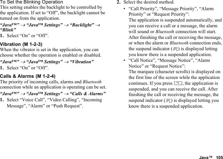 Java™ 105To Set the Blinking OperationThis setting enables the backlight to be controlled by the application. If set to “Off”, the backlight cannot be turned on from the application.“Java™” → “Java™ Settings” → “Backlight” → “Blink”1. Select “On” or “Off”.VibrationWhen the vibrator is set in the application, you can choose whether the operation is enabled or disabled.“Java™” → “Java™ Settings” → “Vibration”1. Select “On” or “Off”.Calls &amp; AlarmsThe priority of incoming calls, alarms and Bluetooth connection while an application is operating can be set.“Java™” → “Java™ Settings” → “Calls &amp; Alarms”1. Select “Voice Call”, “Video Calling”, “Incoming Message”, “Alarm” or “Push Request”.2. Select the desired method.• “Call Priority”, “Message Priority”, “Alarm Priority” or “Request Priority”: The application is suspended automatically, and you can receive a call or a message, the alarm will sound or Bluetooth connection will start. After finishing the call or receiving the message, or when the alarm or Bluetooth connection ends, the suspend indicator ( ) is displayed letting you know there is a suspended application.• “Call Notice”, “Message Notice”, “Alarm Notice” or “Request Notice”: The marquee (character scrolls) is displayed on the first line of the screen while the application continues. If you press D, the application is suspended, and you can receive the call. After finishing the call or receiving the message, the suspend indicator ( ) is displayed letting you know there is a suspended application. (M 1-2-3) (M 1-2-4)