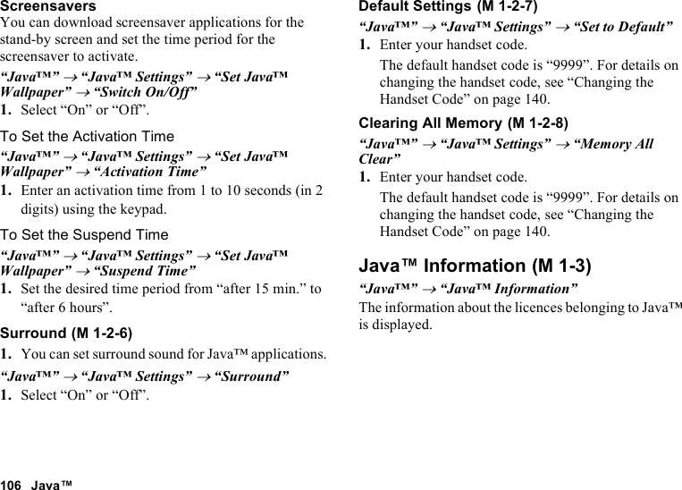 106 Java™ScreensaversYou can download screensaver applications for the stand-by screen and set the time period for the screensaver to activate.“Java™” → “Java™ Settings” → “Set Java™ Wallpaper” → “Switch On/Off”1. Select “On” or “Off”.To Set the Activation Time“Java™” → “Java™ Settings” → “Set Java™ Wallpaper” → “Activation Time”1. Enter an activation time from 1 to 10 seconds (in 2 digits) using the keypad.To Set the Suspend Time“Java™” → “Java™ Settings” → “Set Java™ Wallpaper” → “Suspend Time”1. Set the desired time period from “after 15 min.” to “after 6 hours”.Surround1. You can set surround sound for Java™ applications.“Java™” → “Java™ Settings” → “Surround”1. Select “On” or “Off”.Default Settings“Java™” → “Java™ Settings” → “Set to Default”1. Enter your handset code.The default handset code is “9999”. For details on changing the handset code, see “Changing the Handset Code” on page 140.Clearing All Memory“Java™” → “Java™ Settings” → “Memory All Clear”1. Enter your handset code.The default handset code is “9999”. For details on changing the handset code, see “Changing the Handset Code” on page 140.Java™ Information“Java™” → “Java™ Information”The information about the licences belonging to Java™ is displayed. (M 1-2-6) (M 1-2-7) (M 1-2-8) (M 1-3)