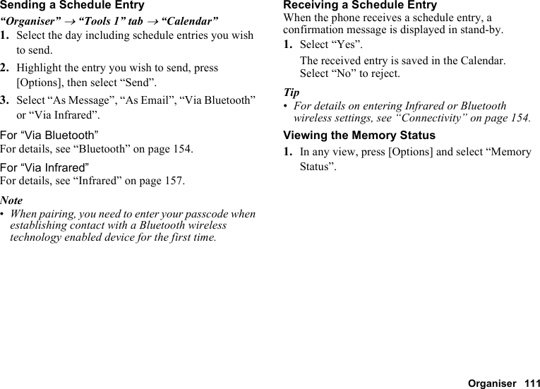 Organiser 111Sending a Schedule Entry“Organiser” → “Tools 1” tab → “Calendar”1. Select the day including schedule entries you wish to send.2. Highlight the entry you wish to send, press [Options], then select “Send”.3. Select “As Message”, “As Email”, “Via Bluetooth” or “Via Infrared”.For “Via Bluetooth”For details, see “Bluetooth” on page 154.For “Via Infrared”For details, see “Infrared” on page 157.Note•When pairing, you need to enter your passcode when establishing contact with a Bluetooth wireless technology enabled device for the first time.Receiving a Schedule EntryWhen the phone receives a schedule entry, a confirmation message is displayed in stand-by.1. Select “Yes”.The received entry is saved in the Calendar.Select “No” to reject.Tip•For details on entering Infrared or Bluetooth wireless settings, see “Connectivity” on page 154.Viewing the Memory Status1. In any view, press [Options] and select “Memory Status”.