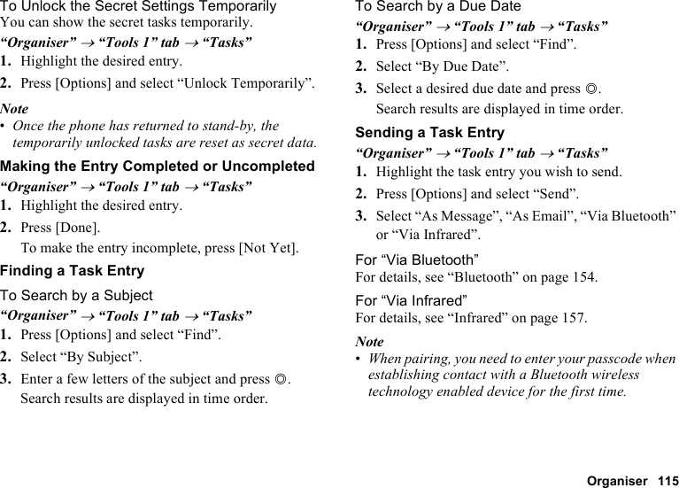 Organiser 115To Unlock the Secret Settings TemporarilyYou can show the secret tasks temporarily.“Organiser” → “Tools 1” tab → “Tasks”1. Highlight the desired entry.2. Press [Options] and select “Unlock Temporarily”.Note•Once the phone has returned to stand-by, the temporarily unlocked tasks are reset as secret data.Making the Entry Completed or Uncompleted“Organiser” → “Tools 1” tab → “Tasks”1. Highlight the desired entry.2. Press [Done].To make the entry incomplete, press [Not Yet].Finding a Task EntryTo Search by a Subject“Organiser” → “Tools 1” tab → “Tasks”1. Press [Options] and select “Find”.2. Select “By Subject”.3. Enter a few letters of the subject and press B.Search results are displayed in time order.To Search by a Due Date“Organiser” → “Tools 1” tab → “Tasks”1. Press [Options] and select “Find”.2. Select “By Due Date”.3. Select a desired due date and press B.Search results are displayed in time order.Sending a Task Entry“Organiser” → “Tools 1” tab → “Tasks”1. Highlight the task entry you wish to send.2. Press [Options] and select “Send”.3. Select “As Message”, “As Email”, “Via Bluetooth” or “Via Infrared”.For “Via Bluetooth”For details, see “Bluetooth” on page 154.For “Via Infrared”For details, see “Infrared” on page 157.Note•When pairing, you need to enter your passcode when establishing contact with a Bluetooth wireless technology enabled device for the first time.