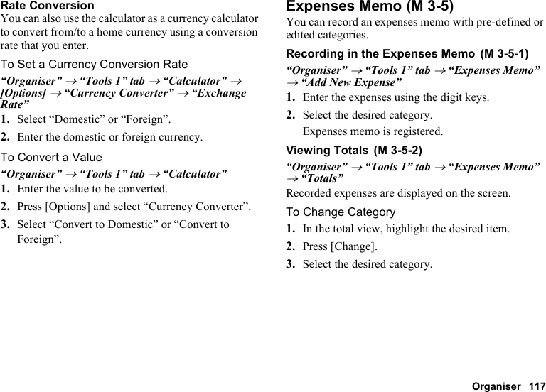 Organiser 117Rate ConversionYou can also use the calculator as a currency calculator to convert from/to a home currency using a conversion rate that you enter.To Set a Currency Conversion Rate“Organiser” → “Tools 1” tab → “Calculator” → [Options] → “Currency Converter” → “Exchange Rate”1. Select “Domestic” or “Foreign”.2. Enter the domestic or foreign currency.To Convert a Value“Organiser” → “Tools 1” tab → “Calculator”1. Enter the value to be converted.2. Press [Options] and select “Currency Converter”.3. Select “Convert to Domestic” or “Convert to Foreign”.Expenses MemoYou can record an expenses memo with pre-defined or edited categories.Recording in the Expenses Memo“Organiser” → “Tools 1” tab → “Expenses Memo” → “Add New Expense”1. Enter the expenses using the digit keys.2. Select the desired category.Expenses memo is registered.Viewing Totals“Organiser” → “Tools 1” tab → “Expenses Memo” → “Totals”Recorded expenses are displayed on the screen.To Change Category1. In the total view, highlight the desired item.2. Press [Change].3. Select the desired category. (M 3-5) (M 3-5-1) (M 3-5-2)