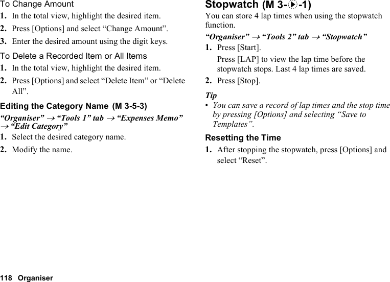 118 OrganiserTo Change Amount1. In the total view, highlight the desired item.2. Press [Options] and select “Change Amount”.3. Enter the desired amount using the digit keys.To Delete a Recorded Item or All Items1. In the total view, highlight the desired item.2. Press [Options] and select “Delete Item” or “Delete All”.Editing the Category Name“Organiser” → “Tools 1” tab → “Expenses Memo” → “Edit Category”1. Select the desired category name.2. Modify the name.StopwatchYou can store 4 lap times when using the stopwatch function.“Organiser” → “Tools 2” tab → “Stopwatch”1. Press [Start].Press [LAP] to view the lap time before the stopwatch stops. Last 4 lap times are saved.2. Press [Stop].Tip•You can save a record of lap times and the stop time by pressing [Options] and selecting “Save to Templates”.Resetting the Time1. After stopping the stopwatch, press [Options] and select “Reset”. (M 3-5-3) (M 3-d-1)